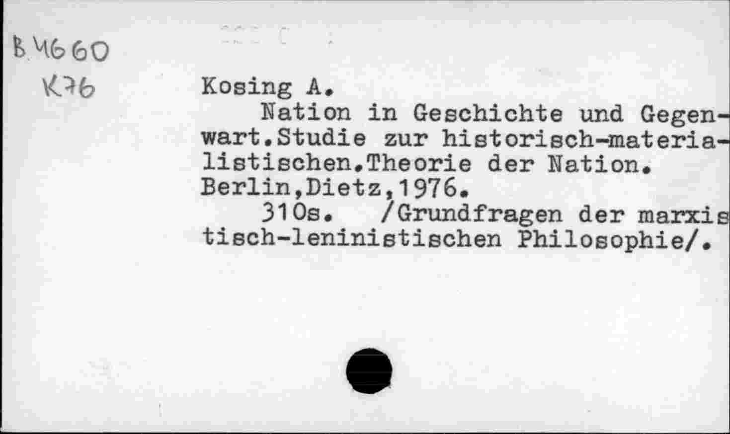 ﻿M.6 60
\O6 Kosing A.
Nation in Geschichte und Gegenwart. Studie zur historisch-materialistischen.Theorie der Nation. Berlin,Dietz,1976.
310s. /Grundfragen der marxis tisch-leninistischen Philosophie/.